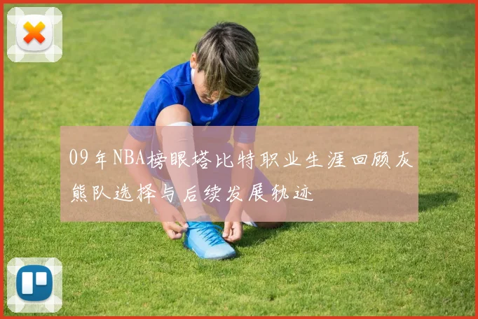 09年NBA榜眼塔比特职业生涯回顾灰熊队选择与后续发展轨迹
