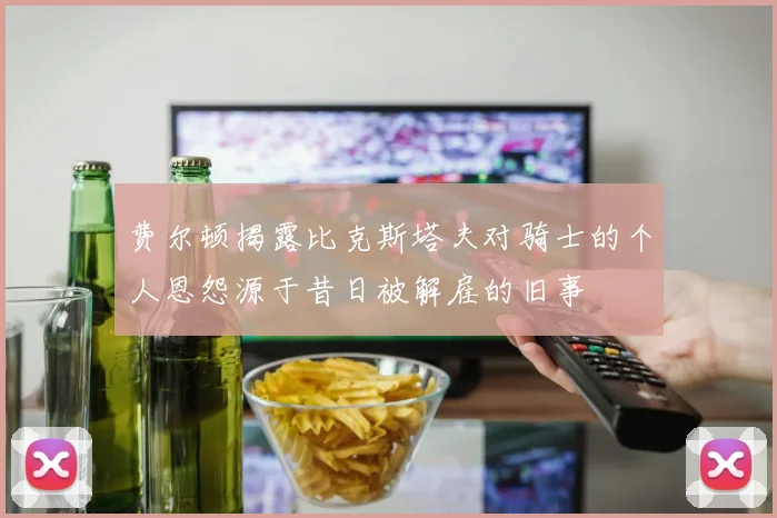费尔顿揭露比克斯塔夫对骑士的个人恩怨源于昔日被解雇的旧事