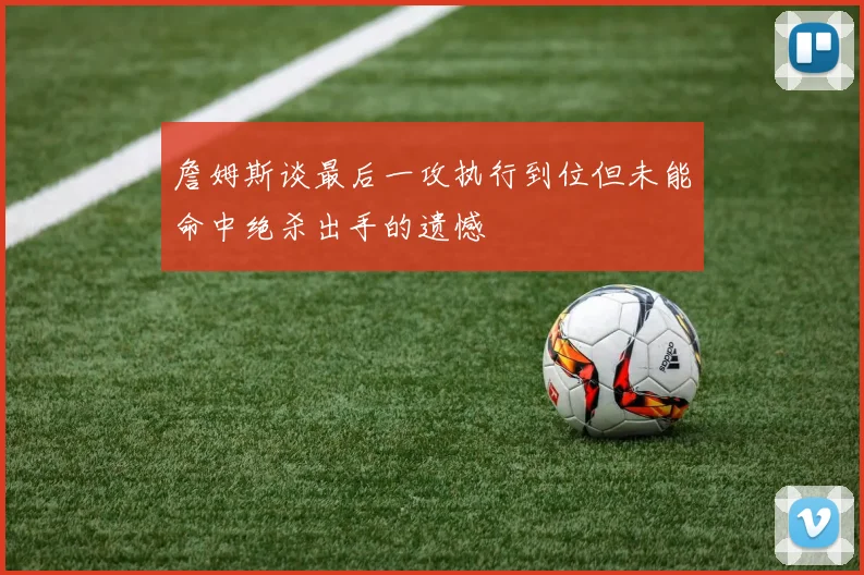 詹姆斯谈最后一攻执行到位但未能命中绝杀出手的遗憾