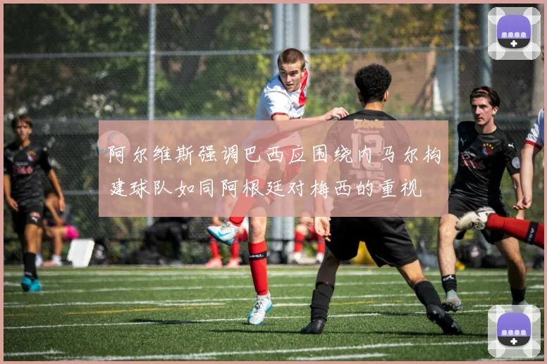 阿尔维斯强调巴西应围绕内马尔构建球队如同阿根廷对梅西的重视