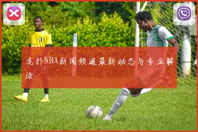 虎扑NBA新闻频道最新动态与专业解读