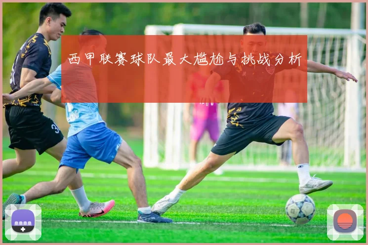 西甲联赛球队最大尴尬与挑战分析