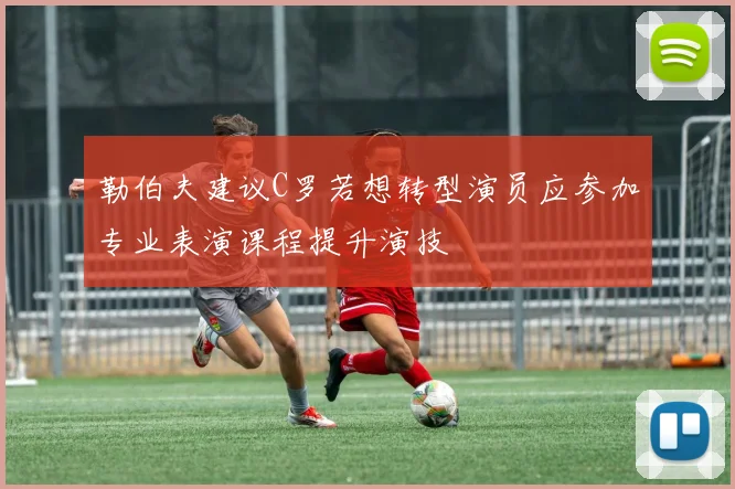 勒伯夫建议C罗若想转型演员应参加专业表演课程提升演技