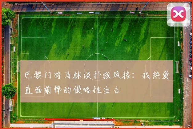 巴黎门将马林谈扑救风格：我热爱直面前锋的侵略性出击