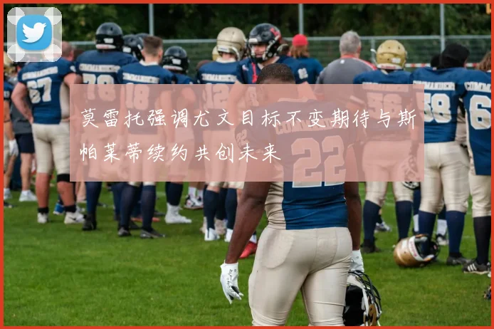 莫雷托强调尤文目标不变期待与斯帕莱蒂续约共创未来