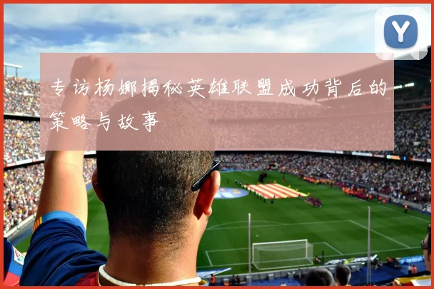 专访杨娜揭秘英雄联盟成功背后的策略与故事