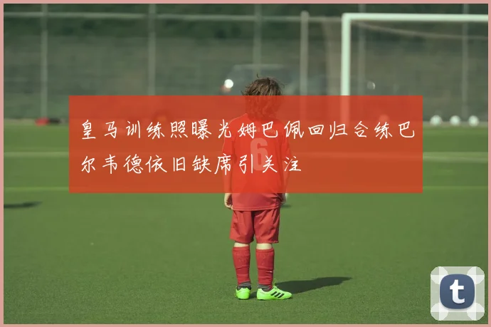 皇马训练照曝光姆巴佩回归合练巴尔韦德依旧缺席引关注