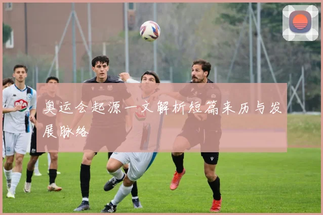 奥运会起源一文解析短篇来历与发展脉络